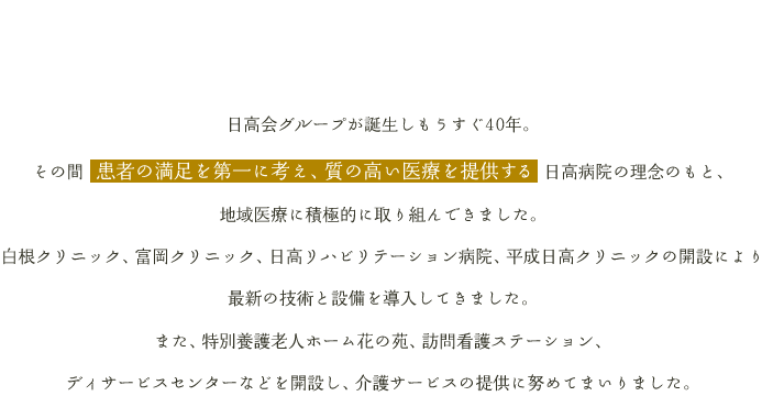 日高会グループが誕生し今年で27年。その間 患者の満足を第一に考え、質の高い医療を提供する 日高病院の理念のもと、地域医療に積極的に取り組んできました。白根クリニック、富岡クリニック、日高リハビリテーション病院、平成日高クリニックの開設により最新の技術と設備を導入してきました。また、特別養護老人ホーム花の苑、訪問看護ステーション、ディサービスセンターなどを開設し、介護サービスの提供に努めてまいりました。